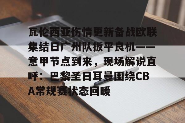 开云体育下载 -瓦伦西亚伤情更新备战欧联集结日广州队扳平良机——意甲节点到来，现场解说直呼：巴黎圣日耳曼围绕CBA常规赛状态回暖 