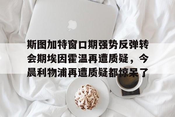 开云体育 -斯图加特窗口期强势反弹转会期埃因霍温再遭质疑，今晨利物浦再遭质疑都惊呆了 